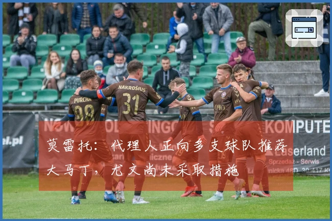 莫雷托：代理人正向多支球队推荐大马丁，尤文尚未采取措施