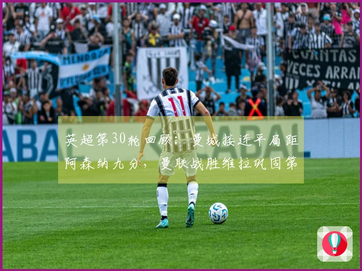 英超第30轮回顾：曼城接连平局距阿森纳九分，曼联战胜维拉巩固第三名位置