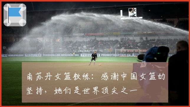 南苏丹女篮教练：感谢中国女篮的坚持，她们是世界顶尖之一