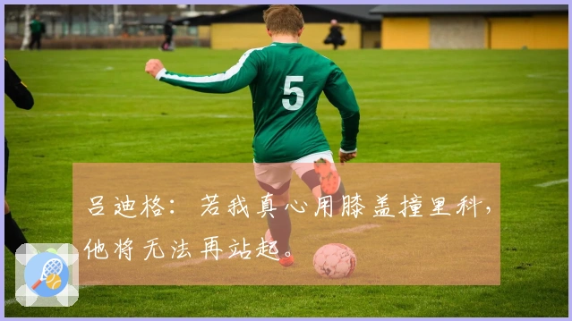 吕迪格：若我真心用膝盖撞里科，他将无法再站起。
