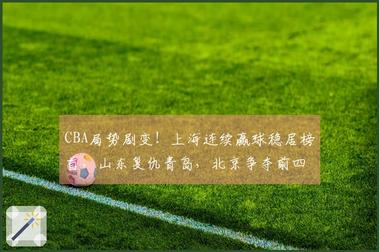CBA局势剧变！上海连续赢球稳居榜首，山东复仇青岛，北京争夺前四名额