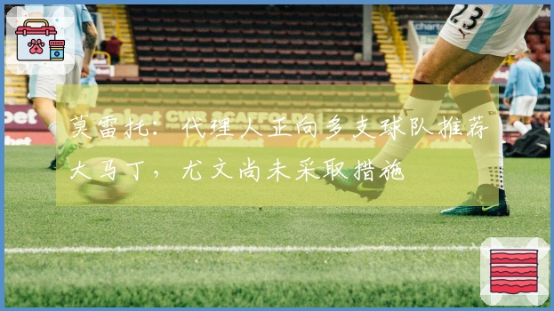 莫雷托：代理人正向多支球队推荐大马丁，尤文尚未采取措施