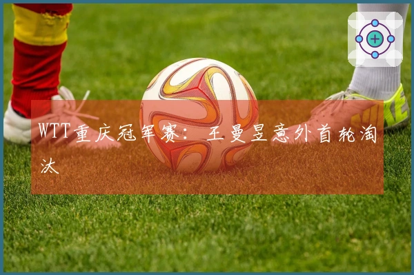 WTT重庆冠军赛：王曼昱意外首轮淘汰