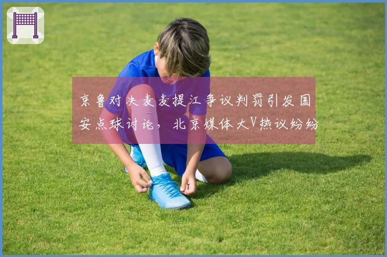 京鲁对决麦麦提江争议判罚引发国安点球讨论，北京媒体大V热议纷纷