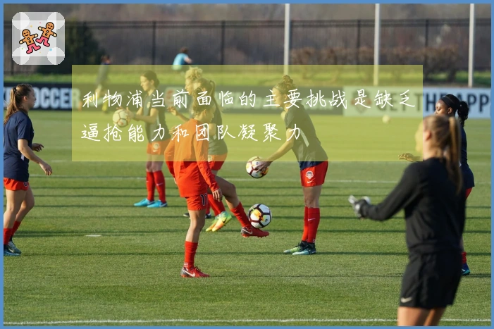 利物浦当前面临的主要挑战是缺乏逼抢能力和团队凝聚力